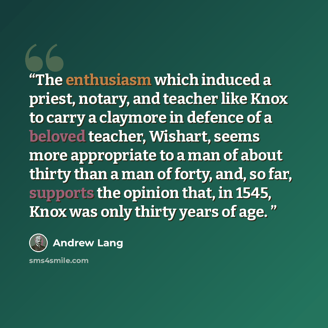 “The enthusiasm which induced a priest, notary, and teacher like Knox to carry a claymore in defence of a beloved teacher, Wishart, seems more appropriate to a man of about thirty than a man of forty, and, so far, supports the opinion that, in 1545, Knox was only thirty years of age.” quote by Andrew Lang