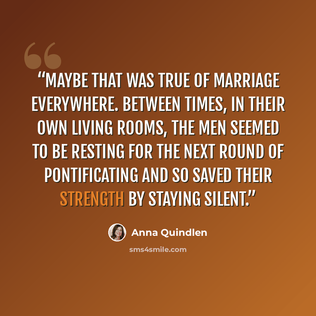 “Maybe that was true of marriage everywhere. Between times, in their own living rooms, the men seemed to be resting for the next round of pontificating and so saved their strength by staying silent.” quote by Anna Quindlen