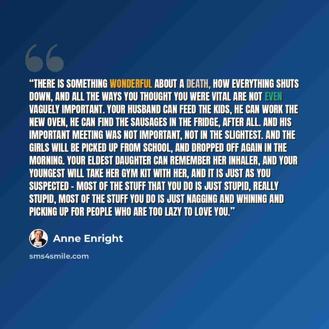 “There is something wonderful about a death, how everything shuts down, and all the ways you thought you were vital are not even vaguely important. Your husband can feed the kids, he can work the new oven, he can find the sausages in the fridge, after all. And his important meeting was not…” quote by Anne Enright