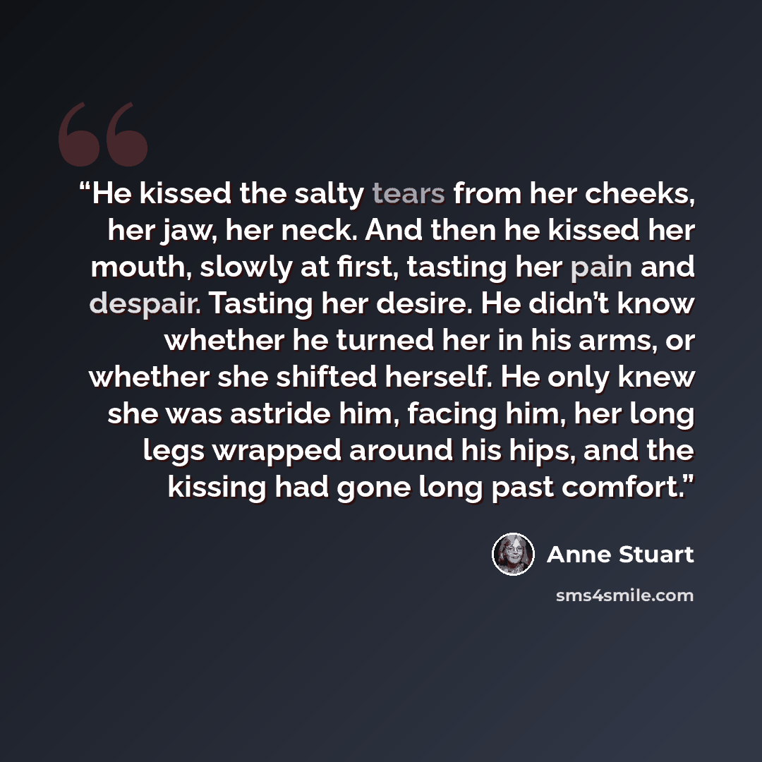 “He kissed the salty tears from her cheeks, her jaw, her neck. And then he kissed her mouth, slowly at first, tasting her pain and despair. Tasting her desire. He didn’t know whether he turned her in his arms, or whether she shifted herself. He only knew she was astride him, facing him, her long…” quote by Anne Stuart