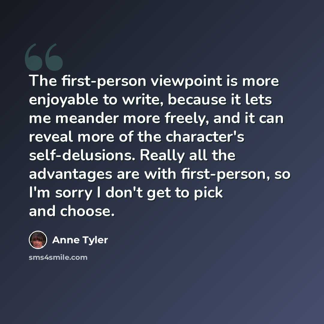 “The first-person viewpoint is more enjoyable to write, because it lets me meander more freely, and it can reveal more of the character's self-delusions. Really all the advantages are with first-person, so I'm sorry I don't get to pick and choose.” quote by Anne Tyler
