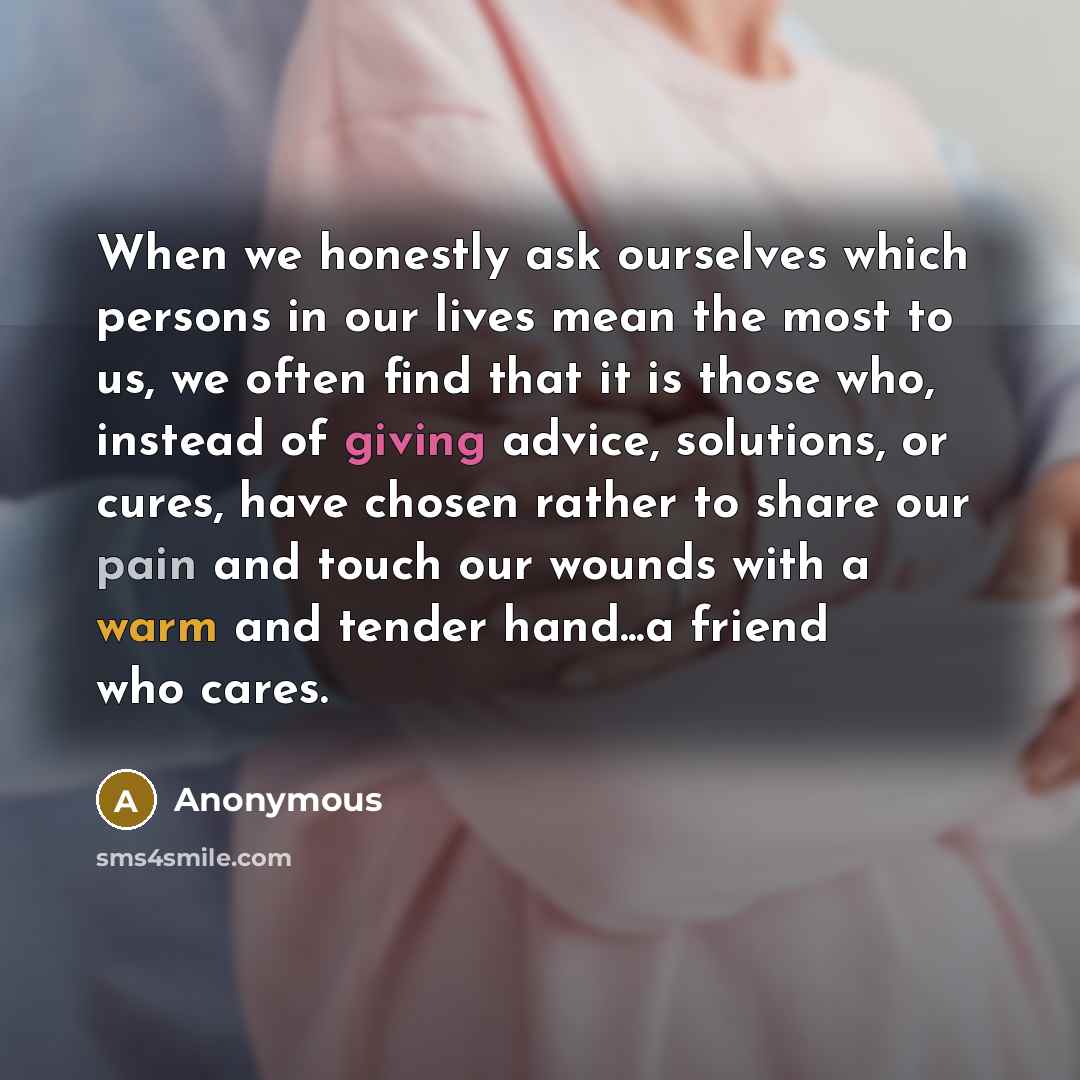 “When we honestly ask ourselves which persons in our lives mean the most to us, we often find that it is those who, instead of giving advice, solutions, or cures, have chosen rather to share our pain and touch our wounds with a warm and tender hand...a friend who cares.” quote by Anonymous