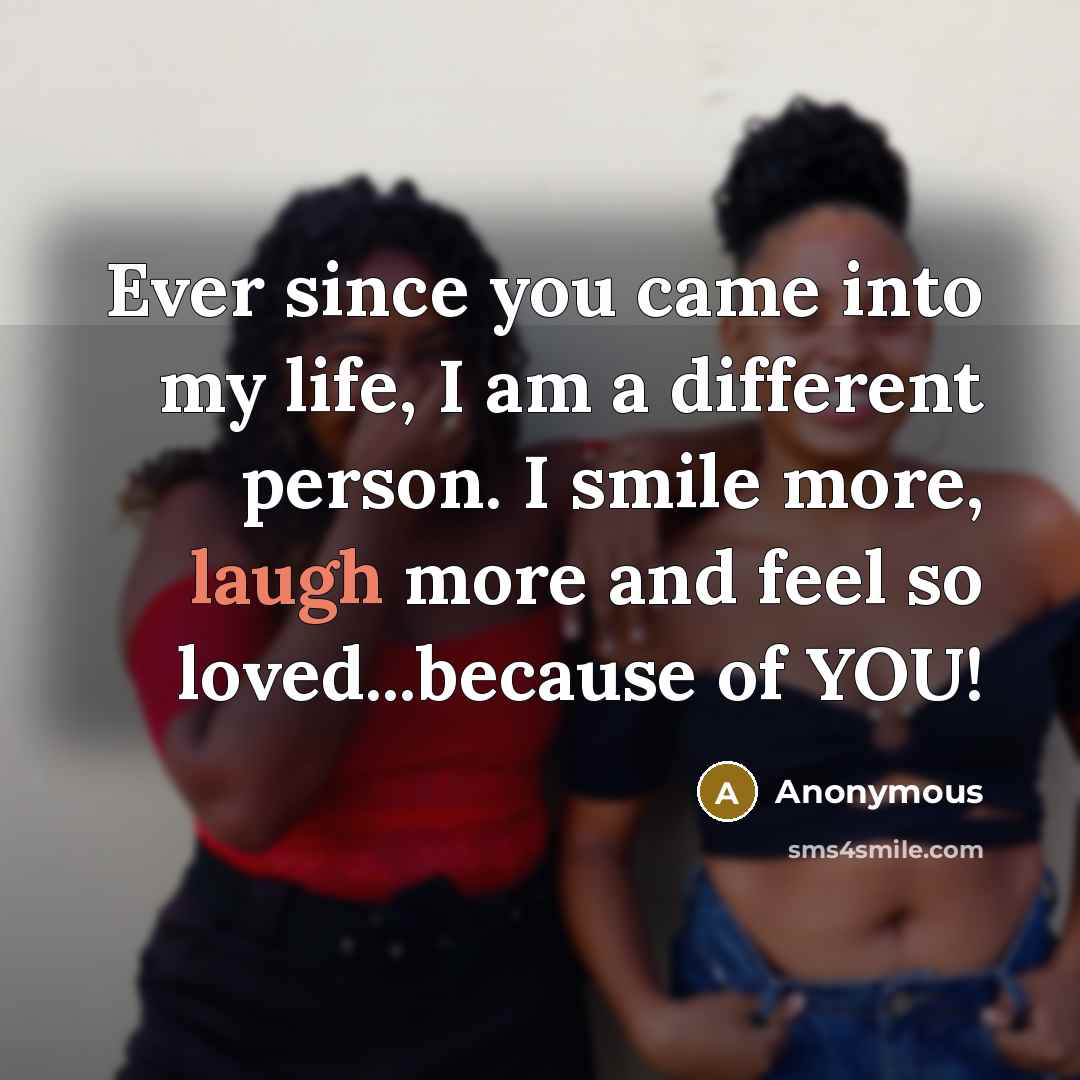 “Ever since you came into my life, I am a different person. I smile more, laugh more and feel so loved...because of YOU!” quote by Anonymous