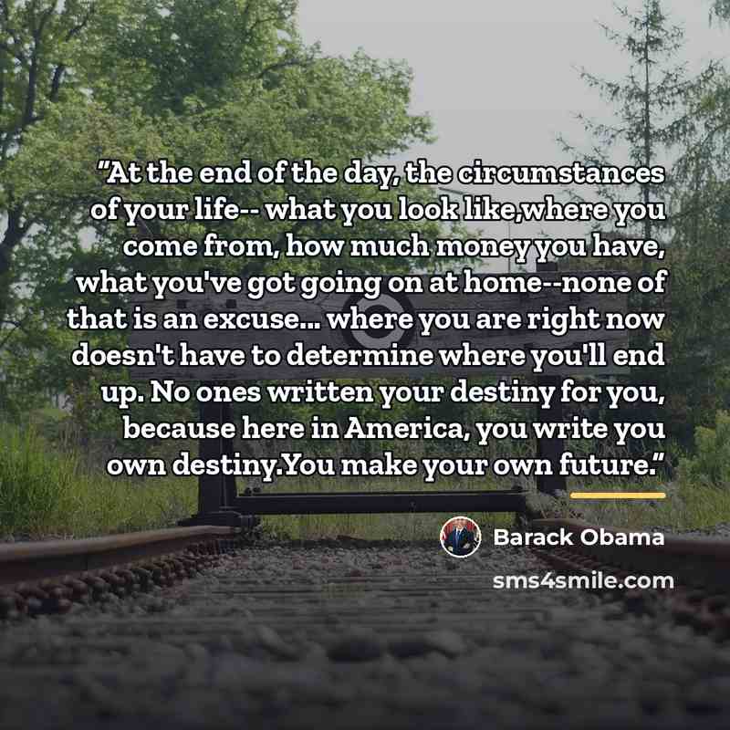 “At the end of the day, the circumstances of your life-- what you look like,where you come from, how much money you have, what you've got going on at home--none of that is an excuse... where you are right now doesn't have to determine where you'll end up. No ones written your destiny for you…” quote by Barack Obama