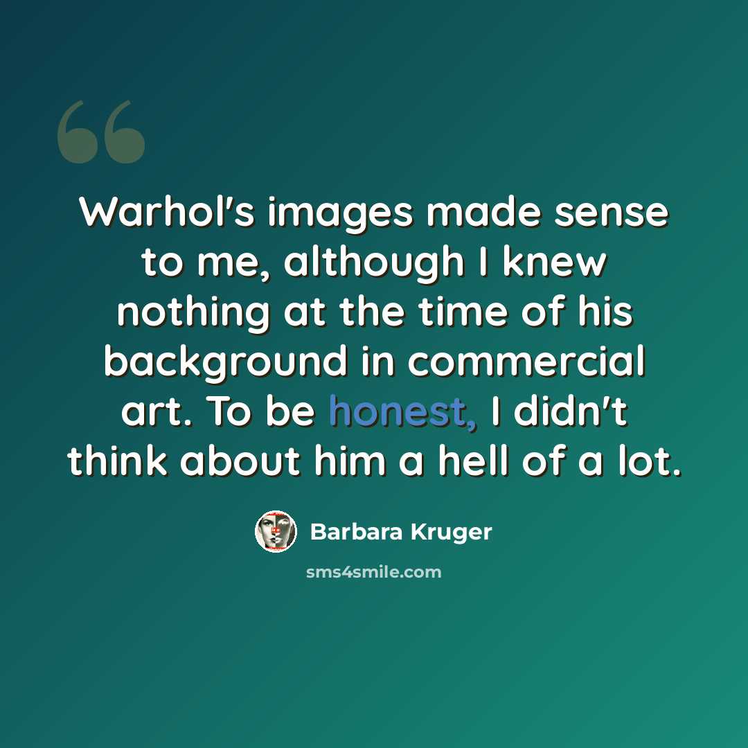 “Warhol's images made sense to me, although I knew nothing at the time of his background in commercial art. To be honest, I didn't think about him a hell of a lot.” quote by Barbara Kruger