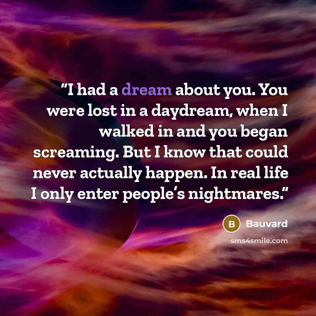 “I had a dream about you. You were lost in a daydream, when I walked in and you began screaming. But I know that could never actually happen. In real life I only enter people’s nightmares.” quote by Bauvard