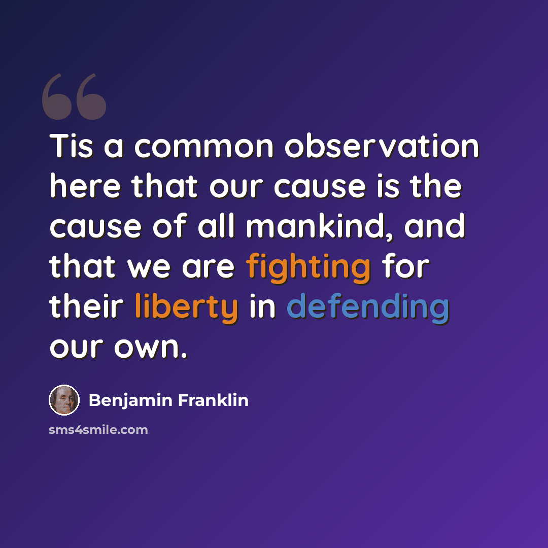 “Tis a common observation here that our cause is the cause of all mankind, and that we are fighting for their liberty in defending our own.” quote by Benjamin Franklin