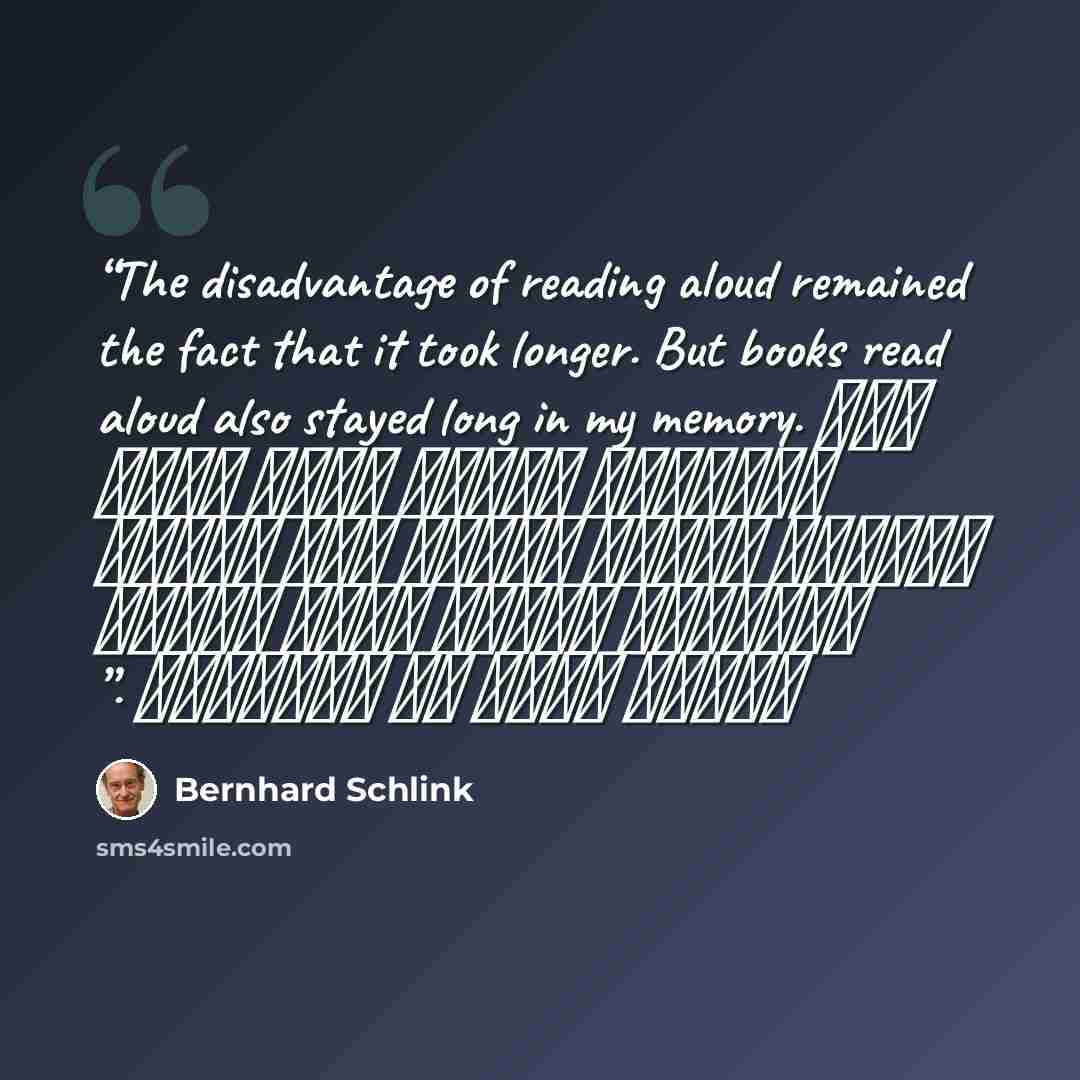“The disadvantage of reading aloud remained the fact that it took longer. But books read aloud also stayed long in my memory. عيب القراءة بصوتٍ عالٍ أنها تستغرق وقتاً أطول، لكن الكتب المقرؤة بصوتٍ عالٍ أيضًا تظلَّ فترة في ذاكراتي .” quote by Bernhard Schlink
