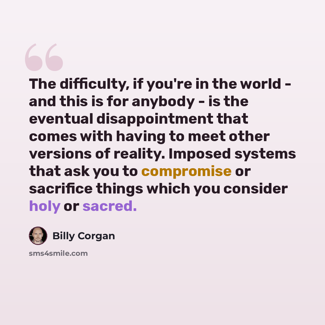 “The difficulty, if you're in the world - and this is for anybody - is the eventual disappointment that comes with having to meet other versions of reality. Imposed systems that ask you to compromise or sacrifice things which you consider holy or sacred.” quote by Billy Corgan