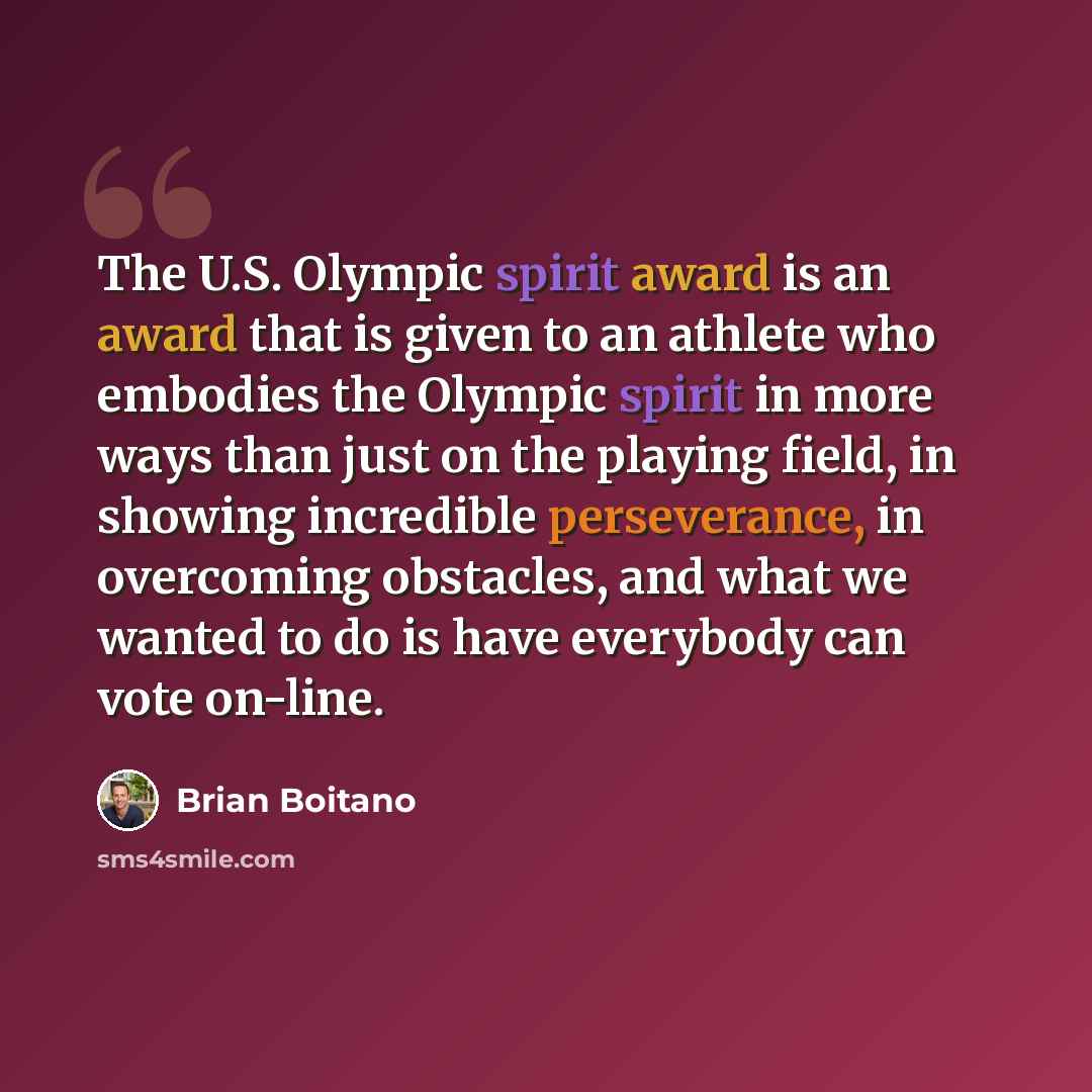 “The U.S. Olympic spirit award is an award that is given to an athlete who embodies the Olympic spirit in more ways than just on the playing field, in showing incredible perseverance, in overcoming obstacles, and what we wanted to do is have everybody can vote on-line.” quote by Brian Boitano