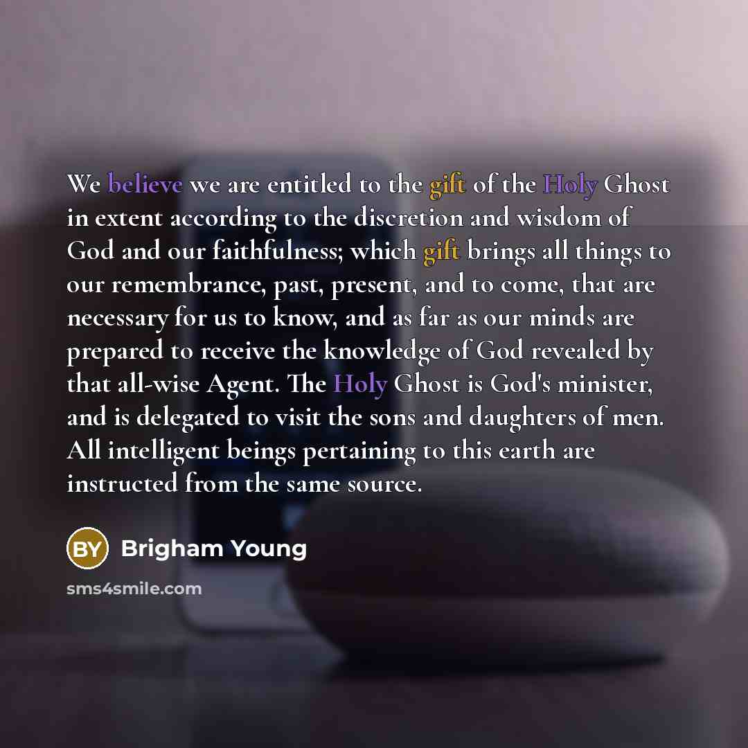 “We believe we are entitled to the gift of the Holy Ghost in extent according to the discretion and wisdom of God and our faithfulness; which gift brings all things to our remembrance, past, present, and to come, that are necessary for us to know, and as far as our minds are prepared to receive the…” quote by Brigham Young