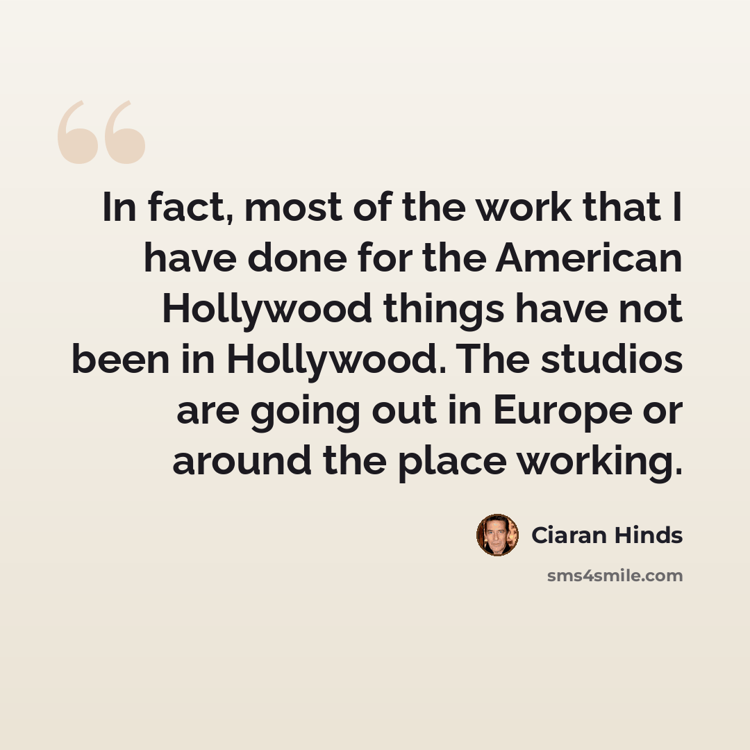 “In fact, most of the work that I have done for the American Hollywood things have not been in Hollywood. The studios are going out in Europe or around the place working.” quote by Ciaran Hinds