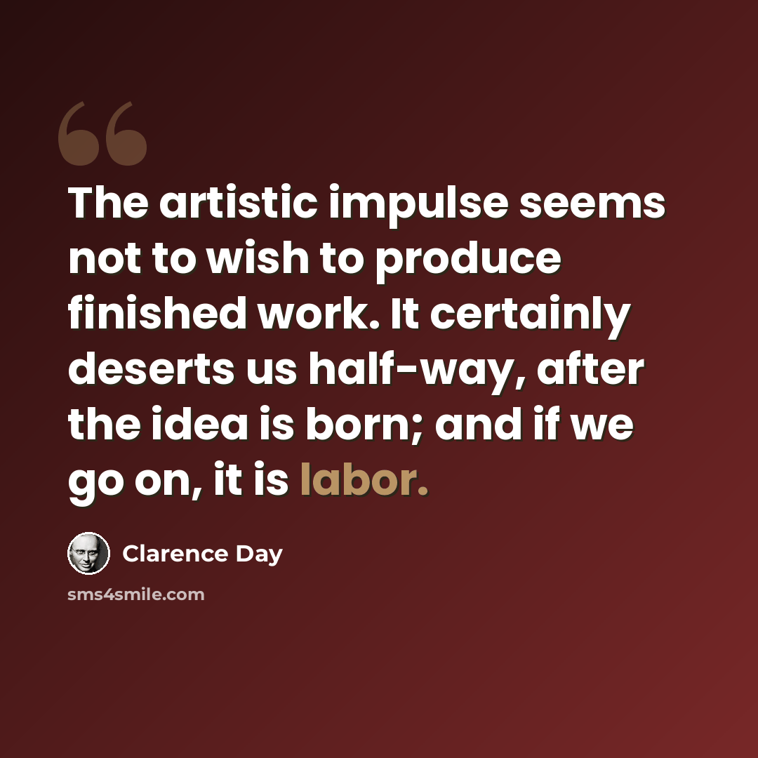 “The artistic impulse seems not to wish to produce finished work. It certainly deserts us half-way, after the idea is born; and if we go on, it is labor.” quote by Clarence Day