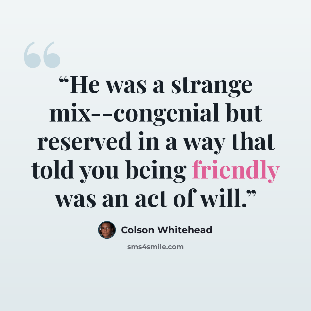 “He was a strange mix--congenial but reserved in a way that told you being friendly was an act of will.” quote by Colson Whitehead