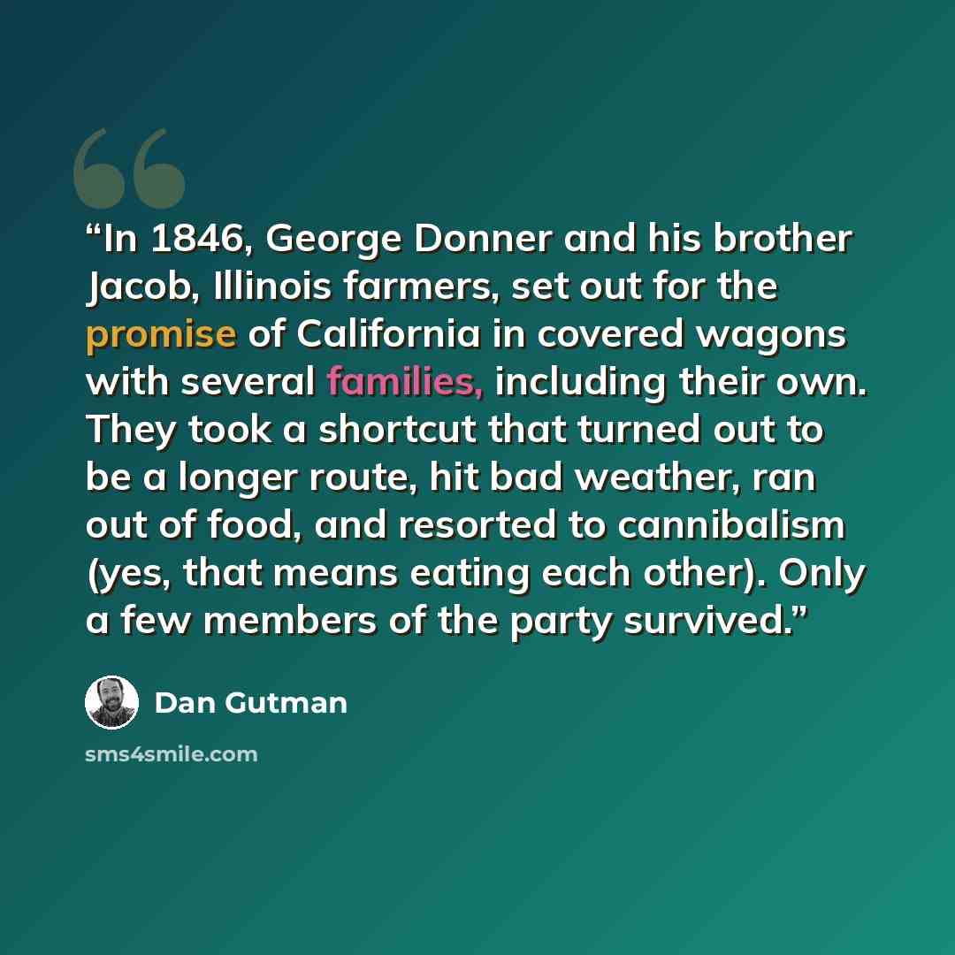 “In 1846, George Donner and his brother Jacob, Illinois farmers, set out for the promise of California in covered wagons with several families, including their own. They took a shortcut that turned out to be a longer route, hit bad weather, ran out of food, and resorted to cannibalism (yes, that…” quote by Dan Gutman