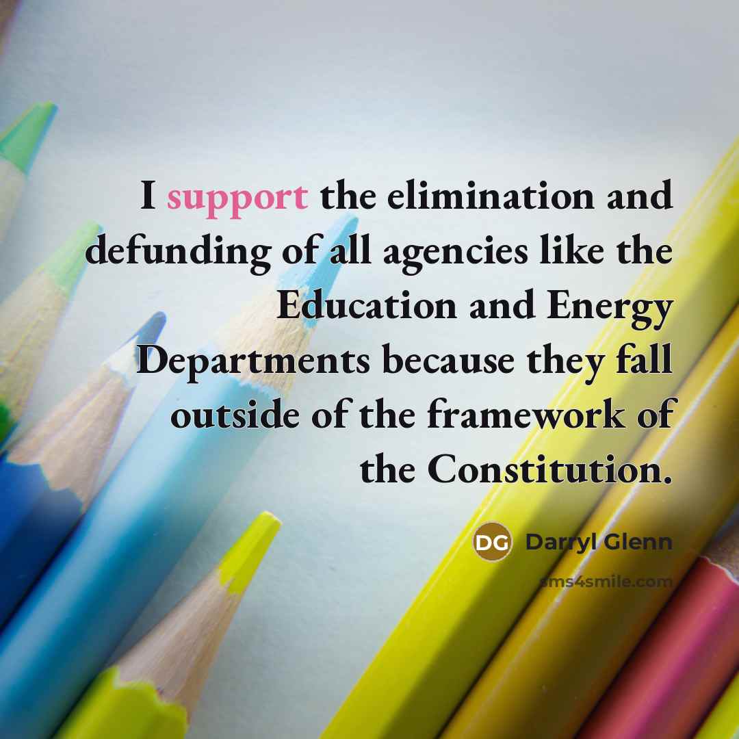 “I support the elimination and defunding of all agencies like the Education and Energy Departments because they fall outside of the framework of the Constitution.” quote by Darryl Glenn