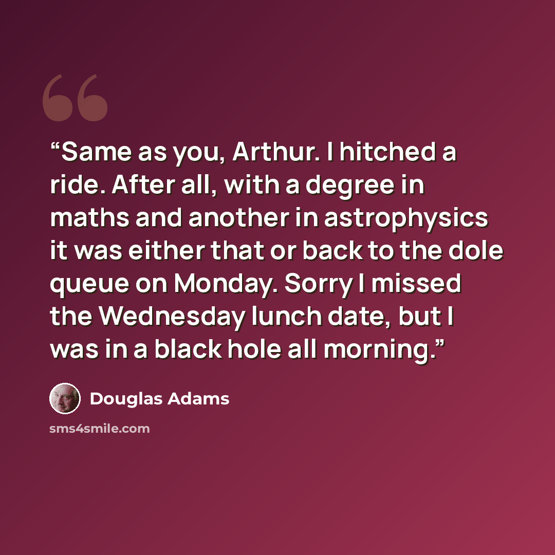 “Same as you, Arthur. I hitched a ride. After all, with a degree in maths and another in astrophysics it was either that or back to the dole queue on Monday. Sorry I missed the Wednesday lunch date, but I was in a black hole all morning.” quote by Douglas Adams