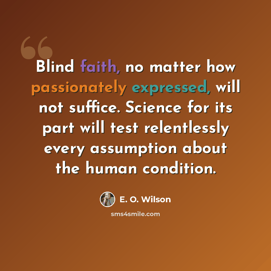 “Blind faith, no matter how passionately expressed, will not suffice. Science for its part will test relentlessly every assumption about the human condition.” quote by E. O. Wilson