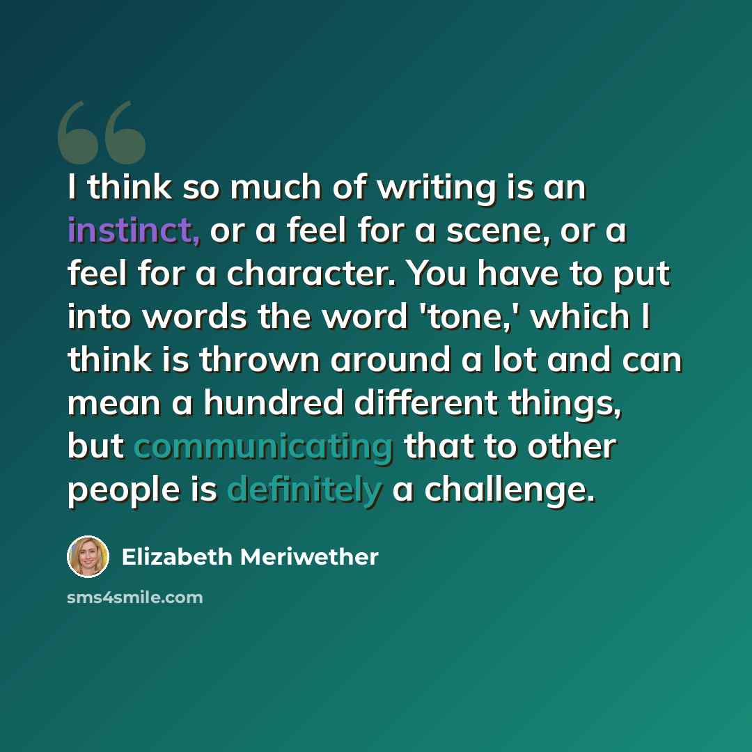 “I think so much of writing is an instinct, or a feel for a scene, or a feel for a character. You have to put into words the word 'tone,' which I think is thrown around a lot and can mean a hundred different things, but communicating that to other people is definitely a challenge.” quote by Elizabeth Meriwether