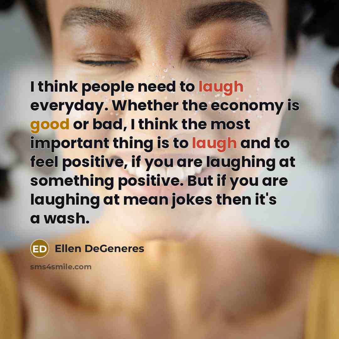 “I think people need to laugh everyday. Whether the economy is good or bad, I think the most important thing is to laugh and to feel positive, if you are laughing at something positive. But if you are laughing at mean jokes then it's a wash.” quote by Ellen DeGeneres