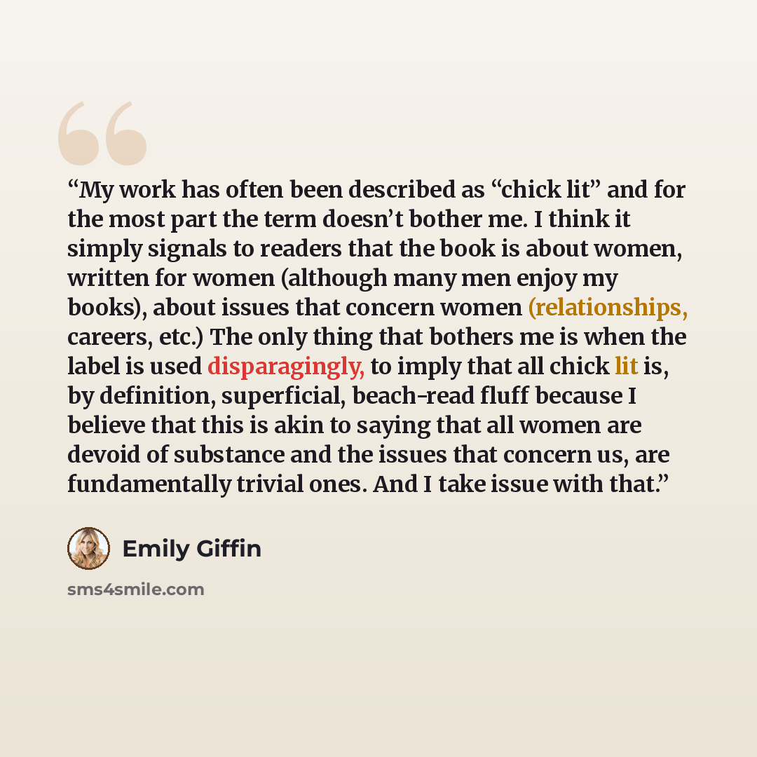 “My work has often been described as “chick lit” and for the most part the term doesn’t bother me. I think it simply signals to readers that the book is about women, written for women (although many men enjoy my books), about issues that concern women (relationships, careers, etc.) The only thing…” quote by Emily Giffin