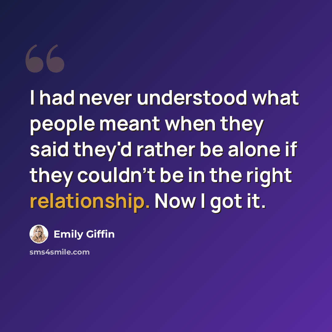 “I had never understood what people meant when they said they'd rather be alone if they couldn't be in the right relationship. Now I got it.” quote by Emily Giffin
