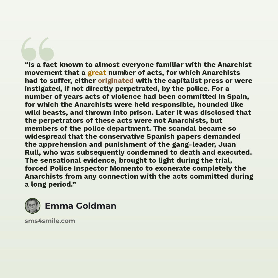 “is a fact known to almost everyone familiar with the Anarchist movement that a great number of acts, for which Anarchists had to suffer, either originated with the capitalist press or were instigated, if not directly perpetrated, by the police. For a number of years acts of violence had been…” quote by Emma Goldman