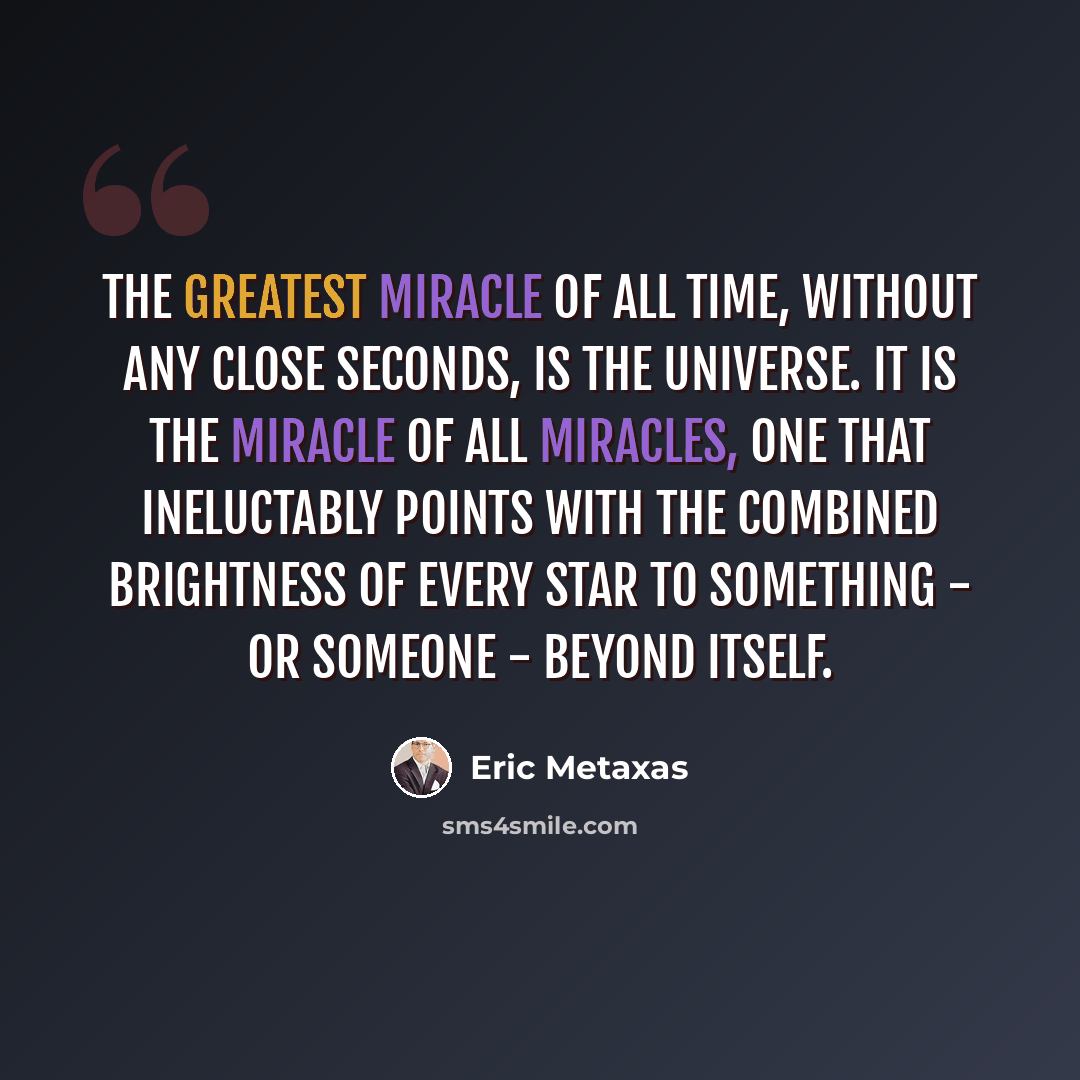 “The greatest miracle of all time, without any close seconds, is the universe. It is the miracle of all miracles, one that ineluctably points with the combined brightness of every star to something - or Someone - beyond itself.” quote by Eric Metaxas