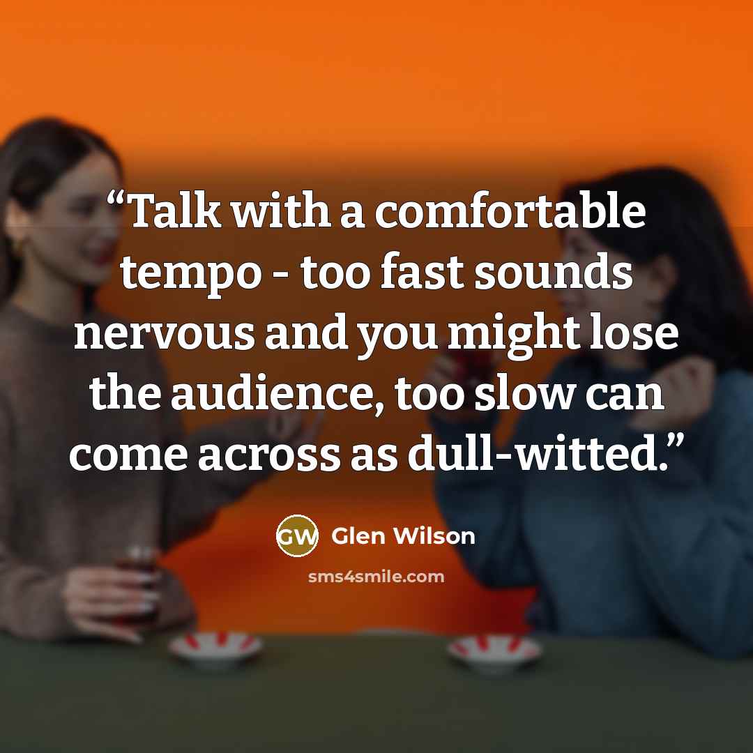 “Talk with a comfortable tempo - too fast sounds nervous and you might lose the audience, too slow can come across as dull-witted.” quote by Glen Wilson