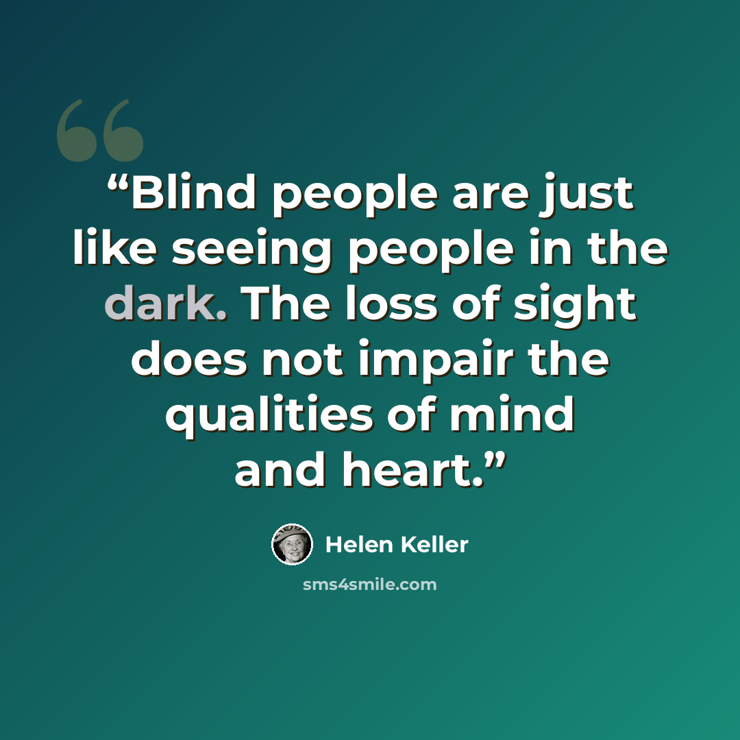 “Blind people are just like seeing people in the dark. The loss of sight does not impair the qualities of mind and heart.” quote by Helen Keller