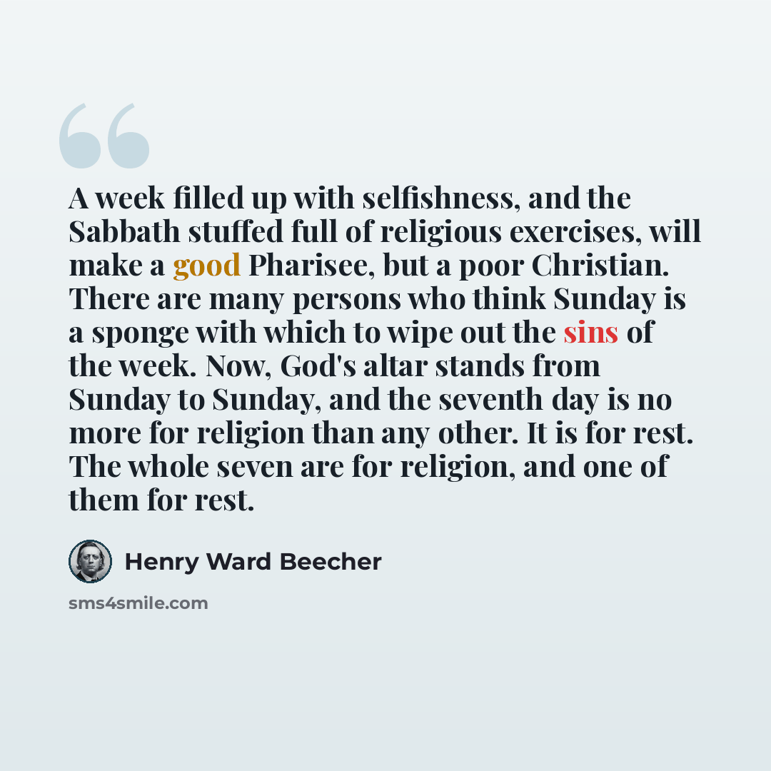 “A week filled up with selfishness, and the Sabbath stuffed full of religious exercises, will make a good Pharisee, but a poor Christian. There are many persons who think Sunday is a sponge with which to wipe out the sins of the week. Now, God's altar stands from Sunday to Sunday, and the seventh…” quote by Henry Ward Beecher