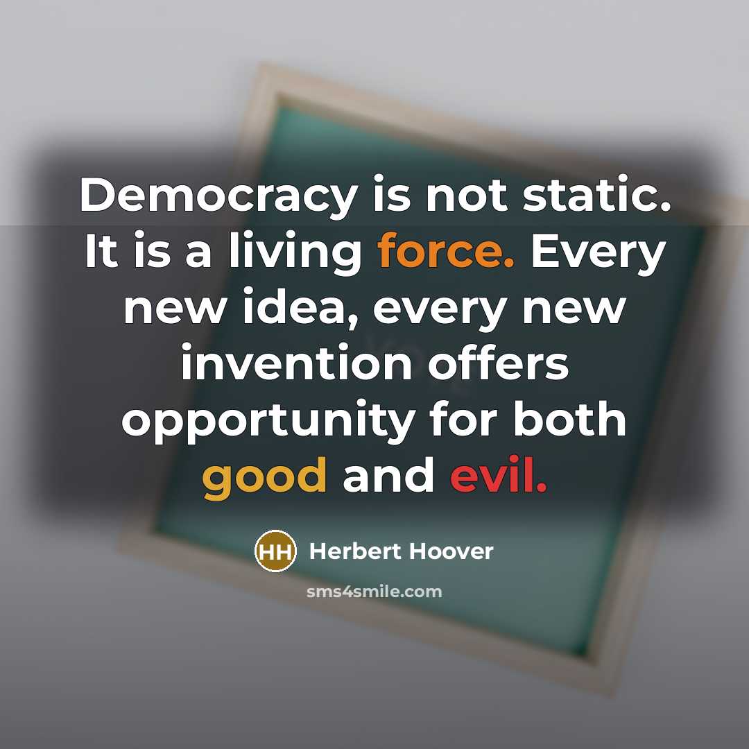 “Democracy is not static. It is a living force. Every new idea, every new invention offers opportunity for both good and evil.” quote by Herbert Hoover