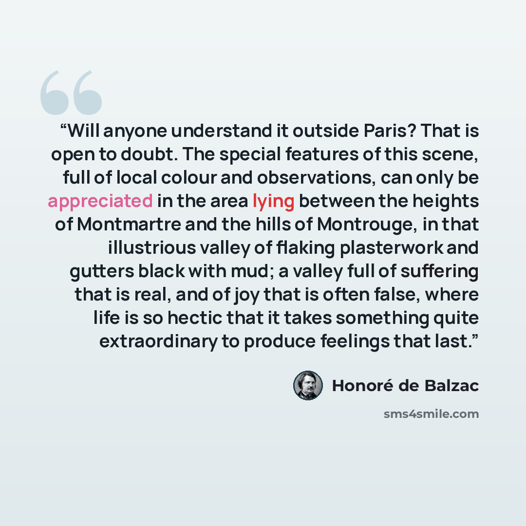 “Will anyone understand it outside Paris? That is open to doubt. The special features of this scene, full of local colour and observations, can only be appreciated in the area lying between the heights of Montmartre and the hills of Montrouge, in that illustrious valley of flaking plasterwork and…” quote by Honoré de Balzac