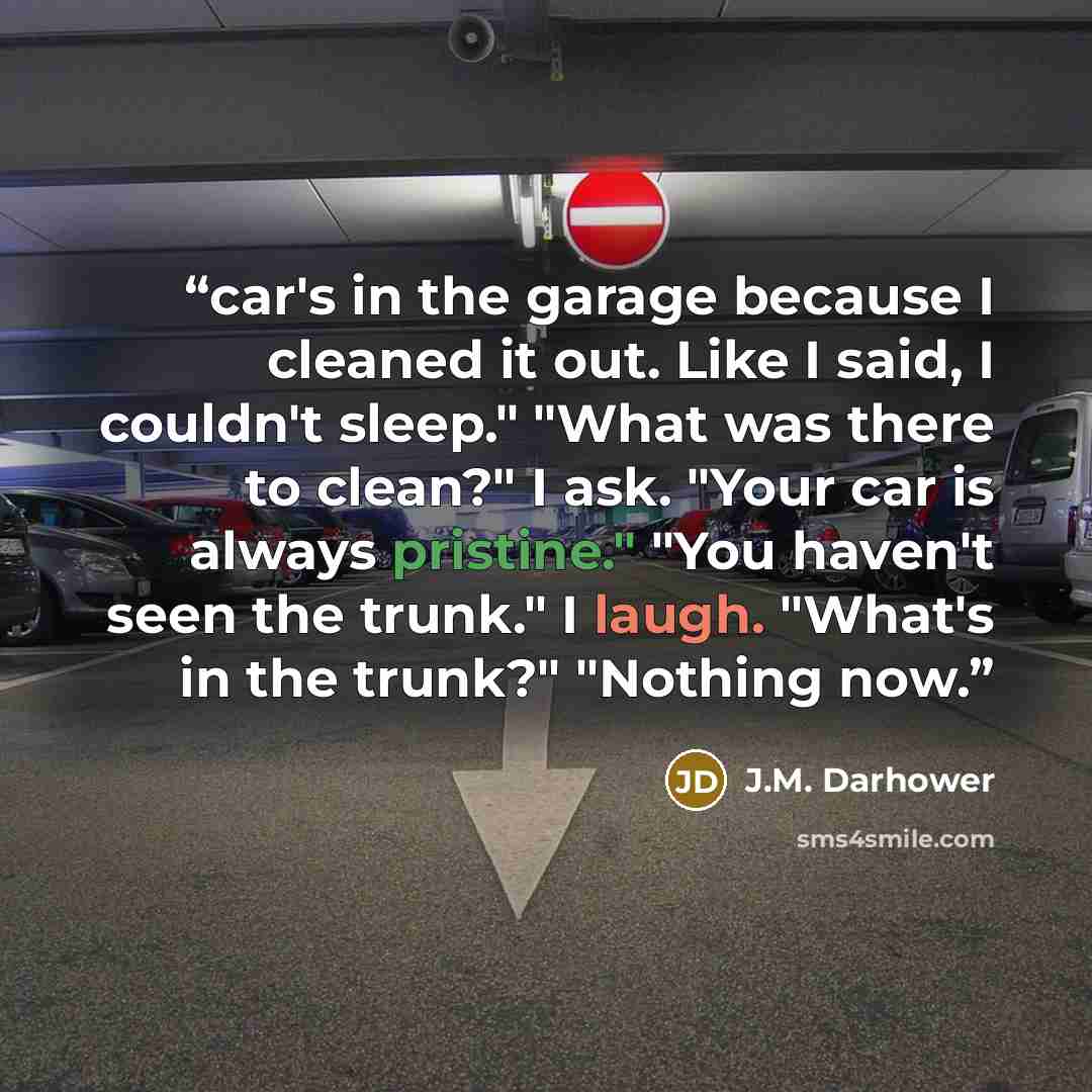 “car's in the garage because I cleaned it out. Like I said, I couldn't sleep." "What was there to clean?" I ask. "Your car is always pristine." "You haven't seen the trunk." I laugh. "What's in the trunk?" "Nothing now.” quote by J.M. Darhower