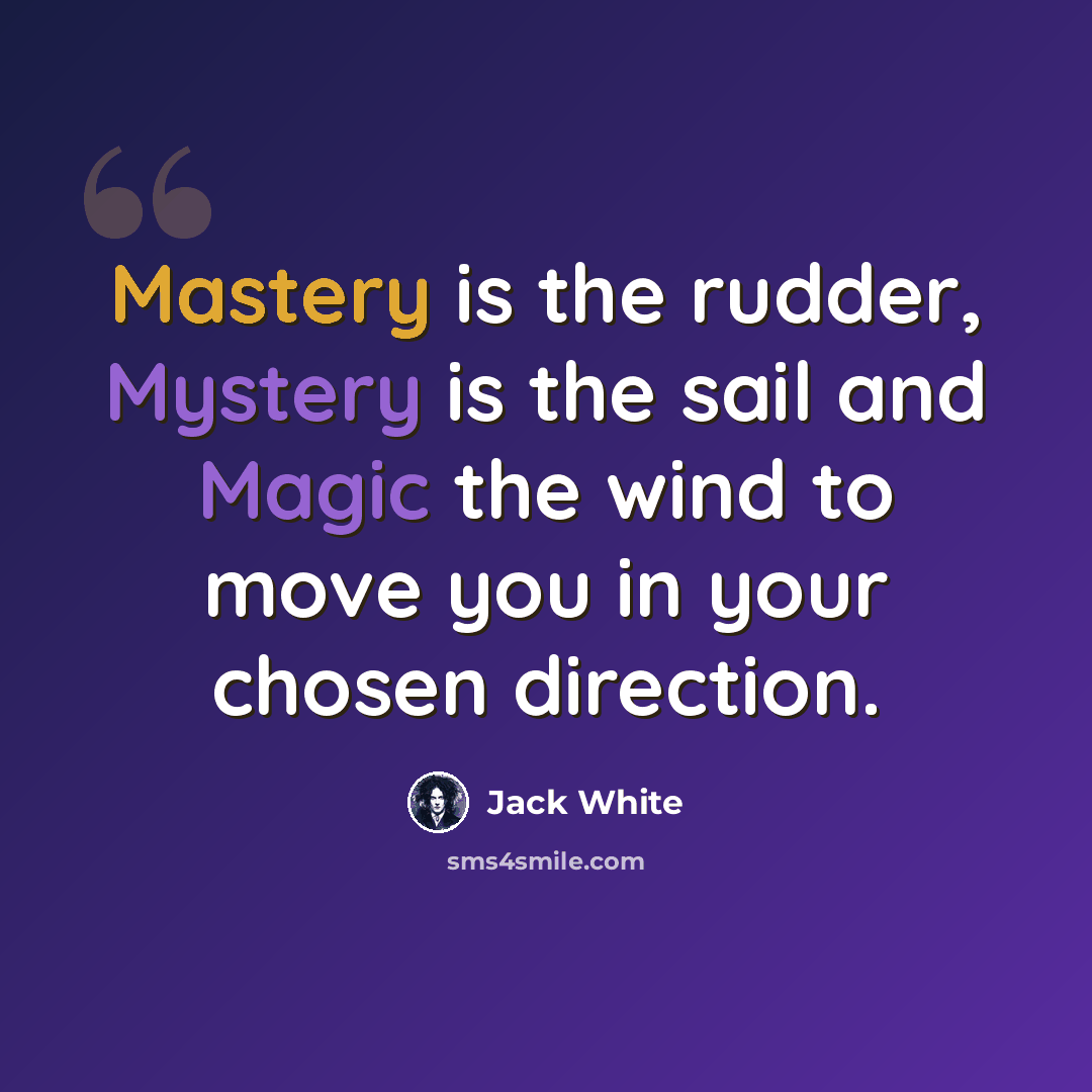 “Mastery is the rudder, Mystery is the sail and Magic the wind to move you in your chosen direction.” quote by Jack White