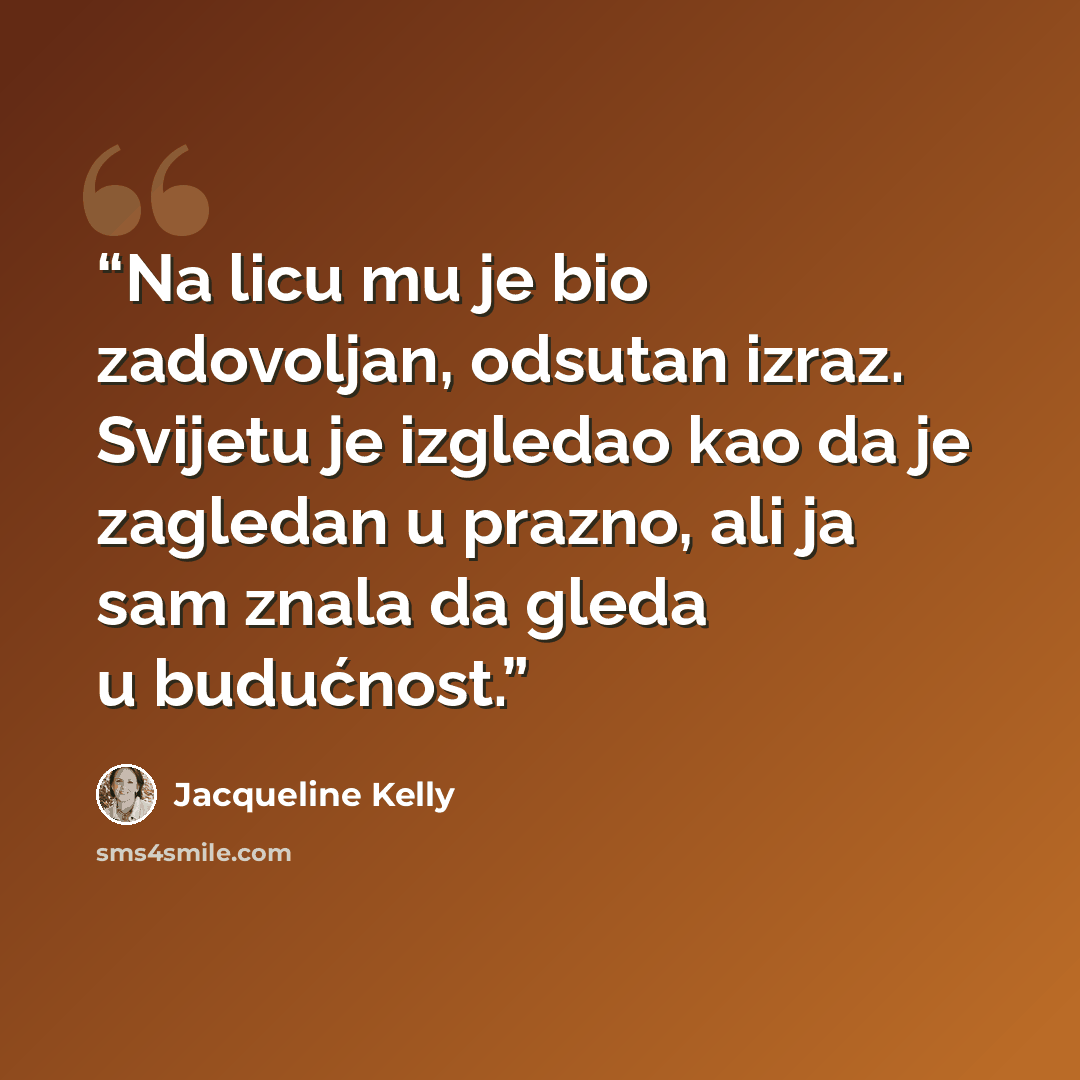 “Na licu mu je bio zadovoljan, odsutan izraz. Svijetu je izgledao kao da je zagledan u prazno, ali ja sam znala da gleda u budućnost.” quote by Jacqueline Kelly