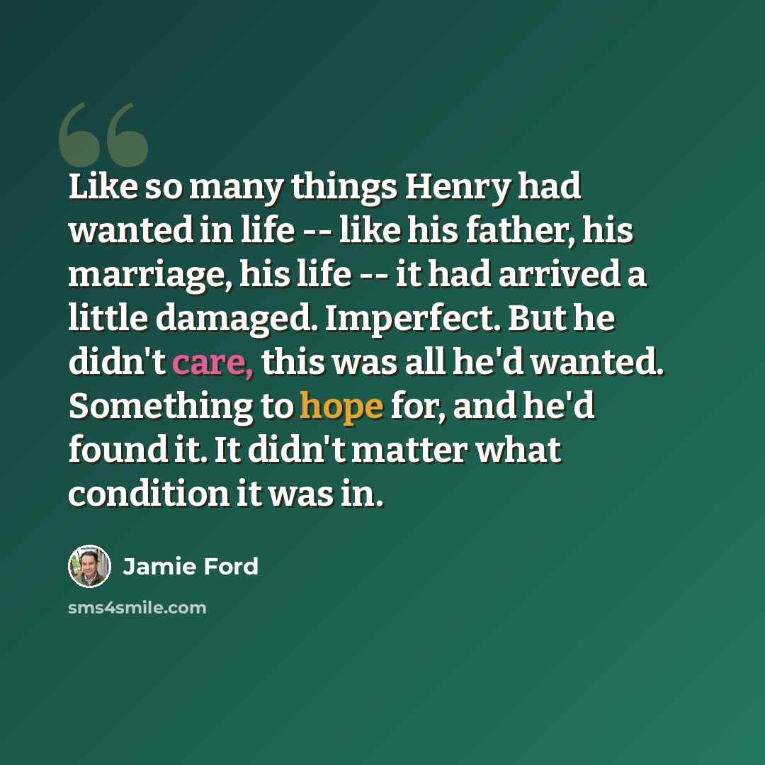 “Like so many things Henry had wanted in life -- like his father, his marriage, his life -- it had arrived a little damaged. Imperfect. But he didn't care, this was all he'd wanted. Something to hope for, and he'd found it. It didn't matter what condition it was in.” quote by Jamie Ford