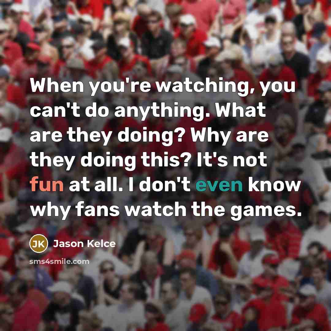 “When you're watching, you can't do anything. What are they doing? Why are they doing this? It's not fun at all. I don't even know why fans watch the games.” quote by Jason Kelce