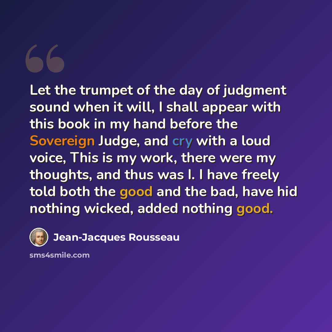 “Let the trumpet of the day of judgment sound when it will, I shall appear with this book in my hand before the Sovereign Judge, and cry with a loud voice, This is my work, there were my thoughts, and thus was I. I have freely told both the good and the bad, have hid nothing wicked, added nothing…” quote by Jean-Jacques Rousseau