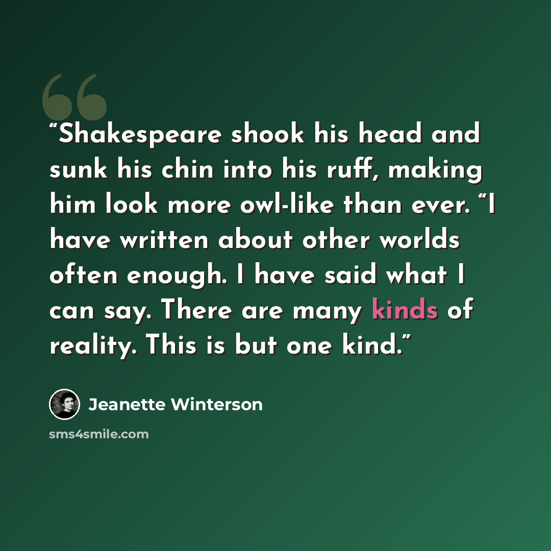 “Shakespeare shook his head and sunk his chin into his ruff, making him look more owl-like than ever. “I have written about other worlds often enough. I have said what I can say. There are many kinds of reality. This is but one kind.” quote by Jeanette Winterson