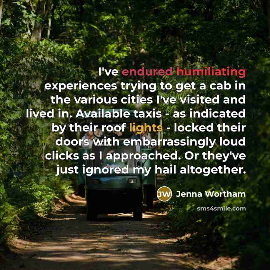 “I've endured humiliating experiences trying to get a cab in the various cities I've visited and lived in. Available taxis - as indicated by their roof lights - locked their doors with embarrassingly loud clicks as I approached. Or they've just ignored my hail altogether.” quote by Jenna Wortham