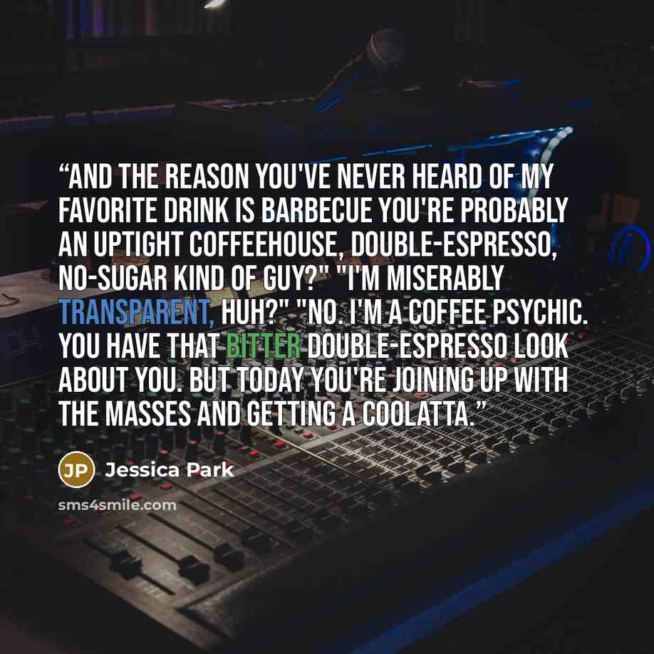 “And the reason you've never heard of my favorite drink is barbecue you're probably an uptight coffeehouse, double-espresso, no-sugar kind of guy?" "I'm miserably transparent, huh?" "No. I'm a coffee psychic. You have that bitter double-espresso look about you. But today you're joining up with the…” quote by Jessica Park