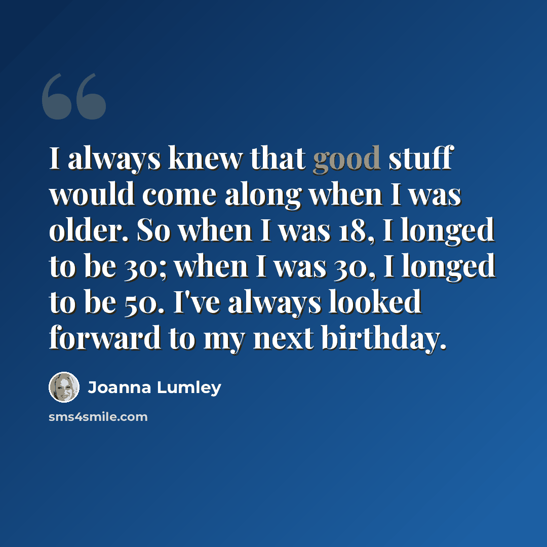 “I always knew that good stuff would come along when I was older. So when I was 18, I longed to be 30; when I was 30, I longed to be 50. I've always looked forward to my next birthday.” quote by Joanna Lumley