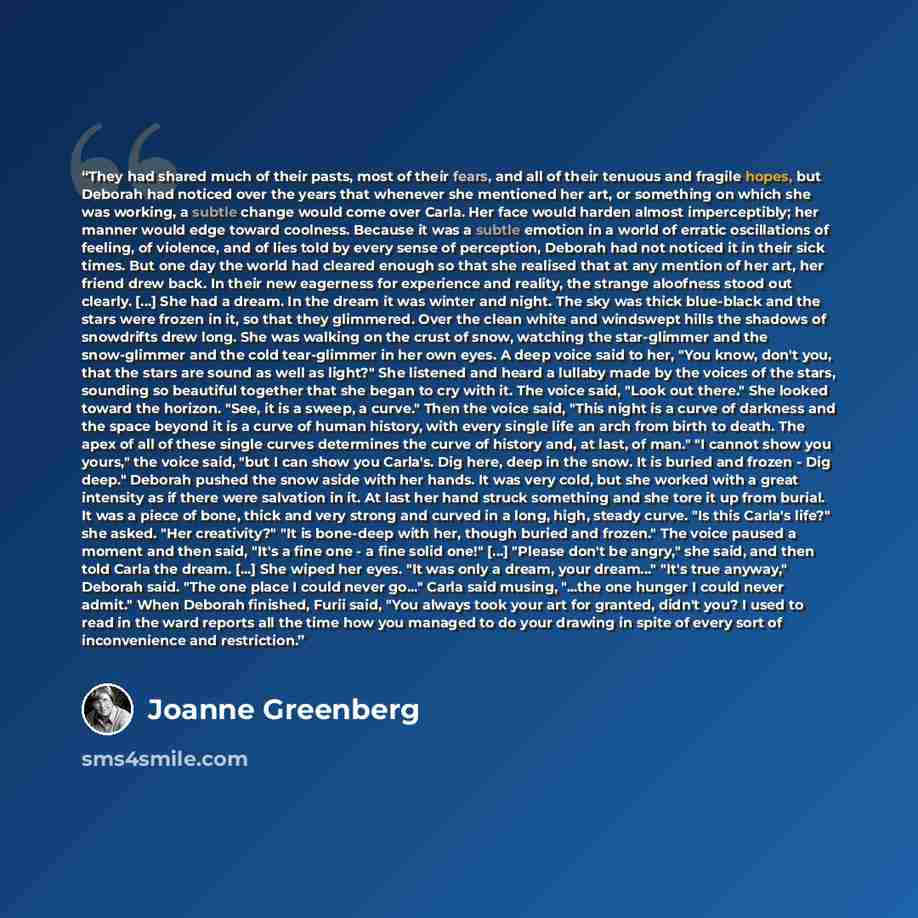 “They had shared much of their pasts, most of their fears, and all of their tenuous and fragile hopes, but Deborah had noticed over the years that whenever she mentioned her art, or something on which she was working, a subtle change would come over Carla. Her face would harden almost…” quote by Joanne Greenberg