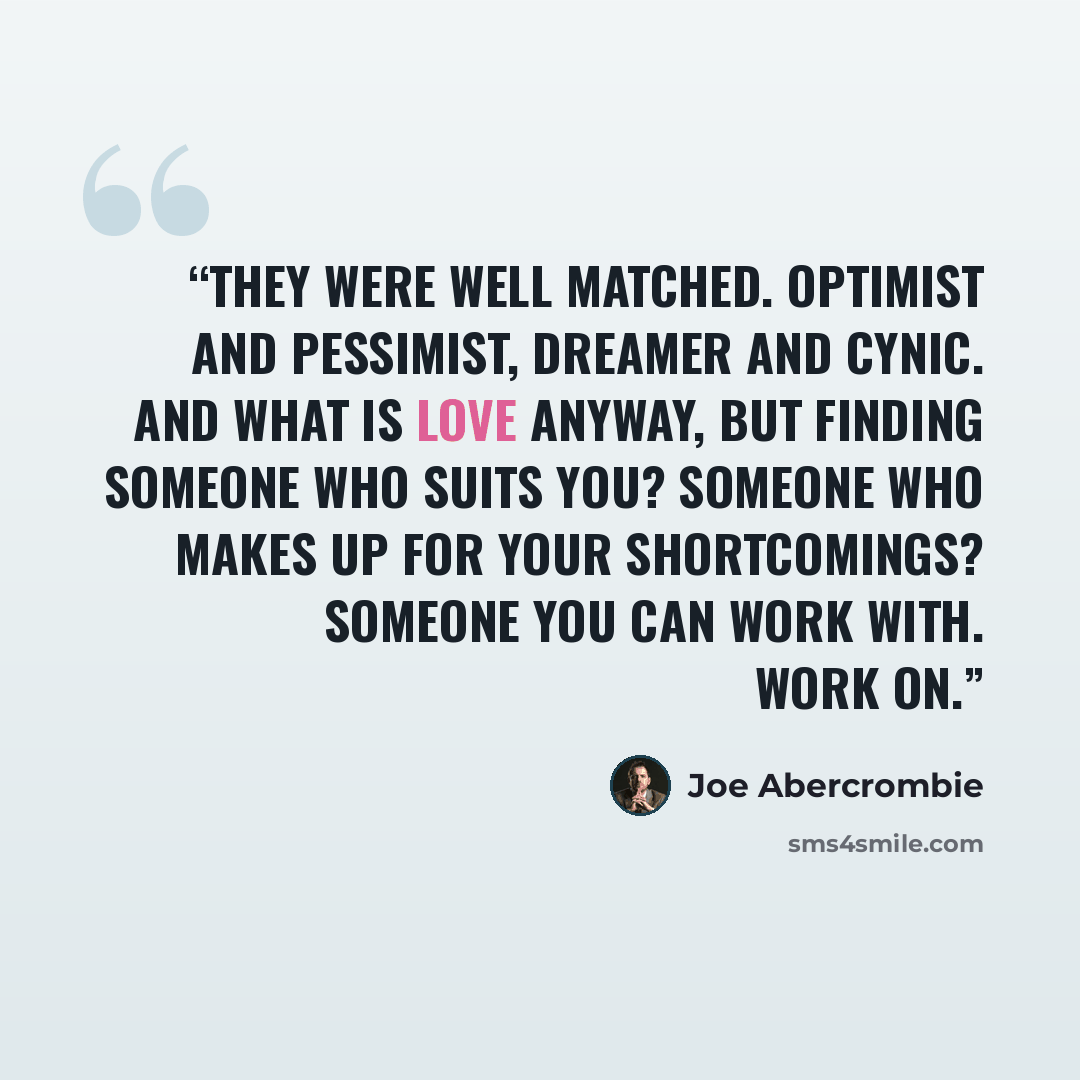 “They were well matched. Optimist and pessimist, dreamer and cynic. And what is love anyway, but finding someone who suits you? Someone who makes up for your shortcomings? Someone you can work with. Work on.” quote by Joe Abercrombie