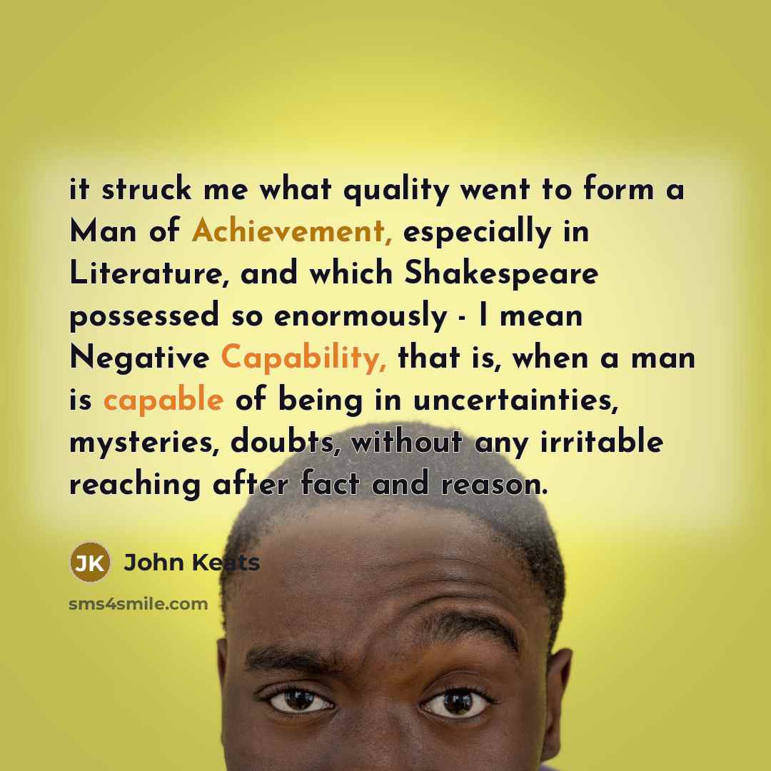 “it struck me what quality went to form a Man of Achievement, especially in Literature, and which Shakespeare possessed so enormously - I mean Negative Capability, that is, when a man is capable of being in uncertainties, mysteries, doubts, without any irritable reaching after fact and reason.” quote by John Keats