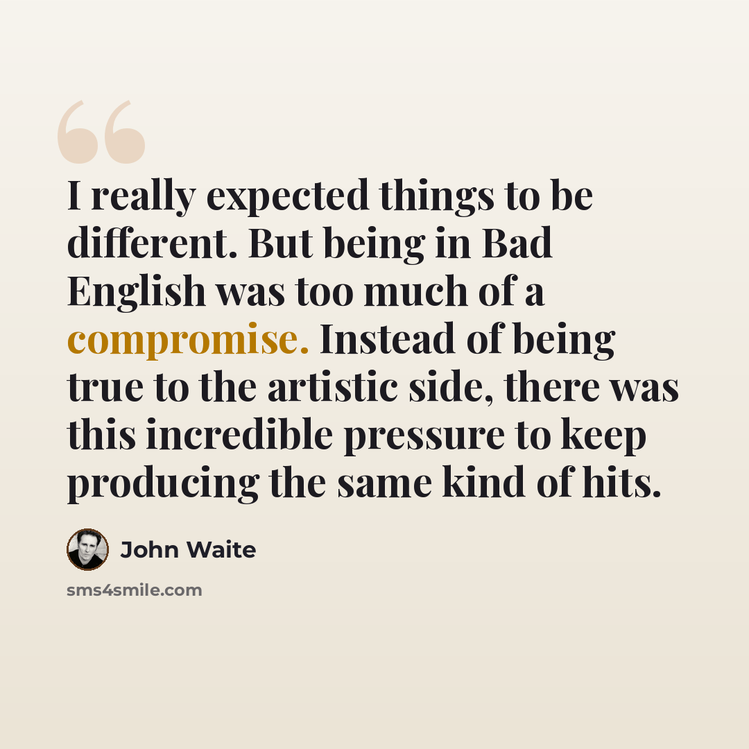 “I really expected things to be different. But being in Bad English was too much of a compromise. Instead of being true to the artistic side, there was this incredible pressure to keep producing the same kind of hits.” quote by John Waite