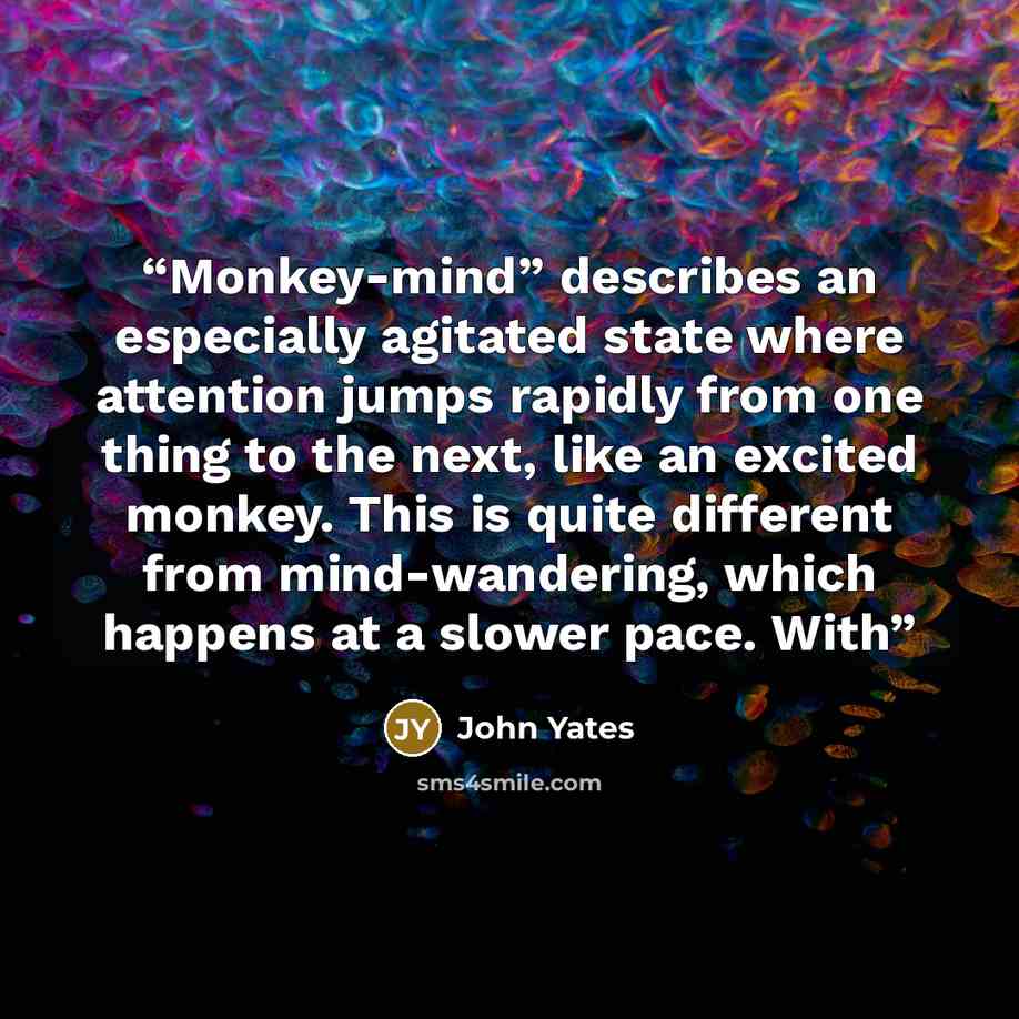 “Monkey-mind” describes an especially agitated state where attention jumps rapidly from one thing to the next, like an excited monkey. This is quite different from mind-wandering, which happens at a slower pace. With” quote by John Yates