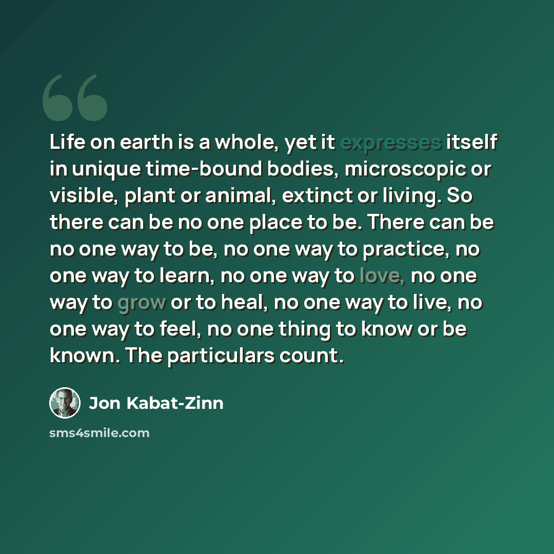 “Life on earth is a whole, yet it expresses itself in unique time-bound bodies, microscopic or visible, plant or animal, extinct or living. So there can be no one place to be. There can be no one way to be, no one way to practice, no one way to learn, no one way to love, no one way to grow or to…” quote by Jon Kabat-Zinn