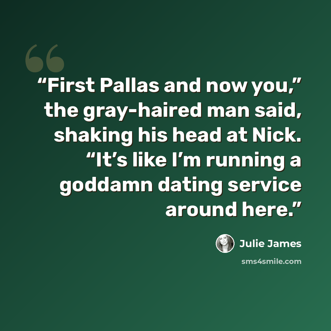 “First Pallas and now you,” the gray-haired man said, shaking his head at Nick. “It’s like I’m running a goddamn dating service around here.” quote by Julie James